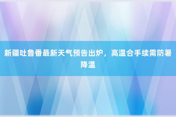 新疆吐鲁番最新天气预告出炉，高温合手续需防暑降温