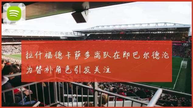 拉什福德卡萨多离队在即巴尔德沦为替补角色引发关注