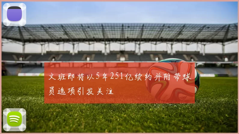 文班即将以5年251亿续约并附带球员选项引发关注