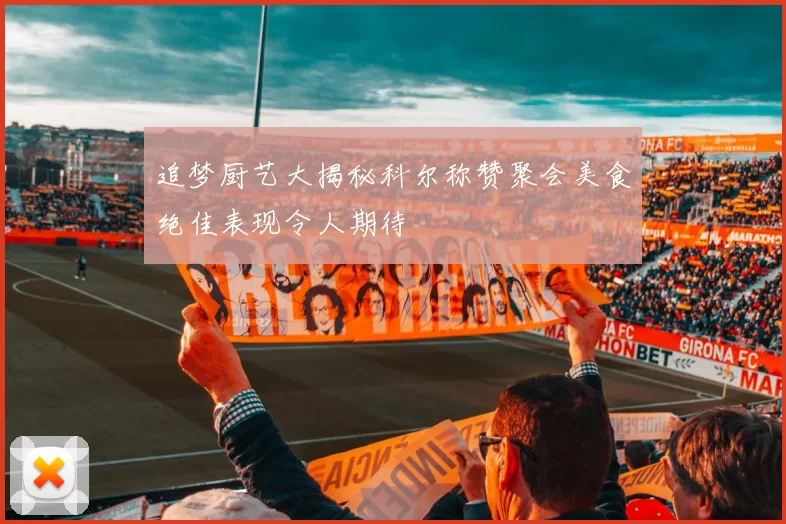 追梦厨艺大揭秘科尔称赞聚会美食绝佳表现令人期待