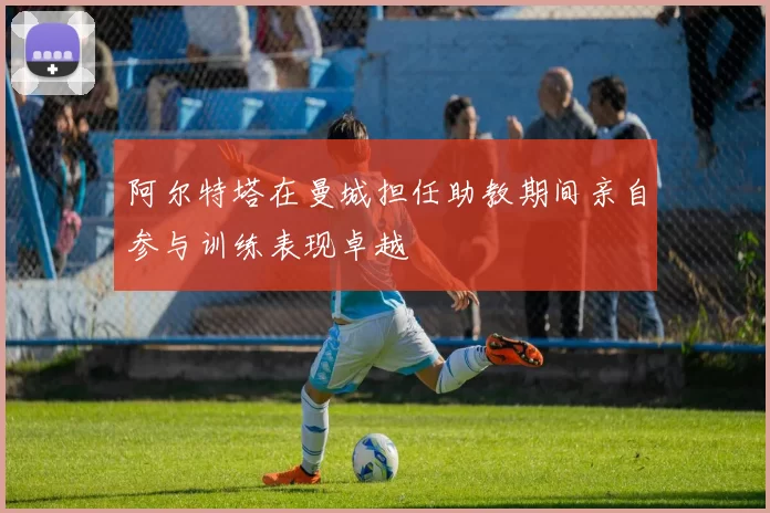 阿尔特塔在曼城担任助教期间亲自参与训练表现卓越