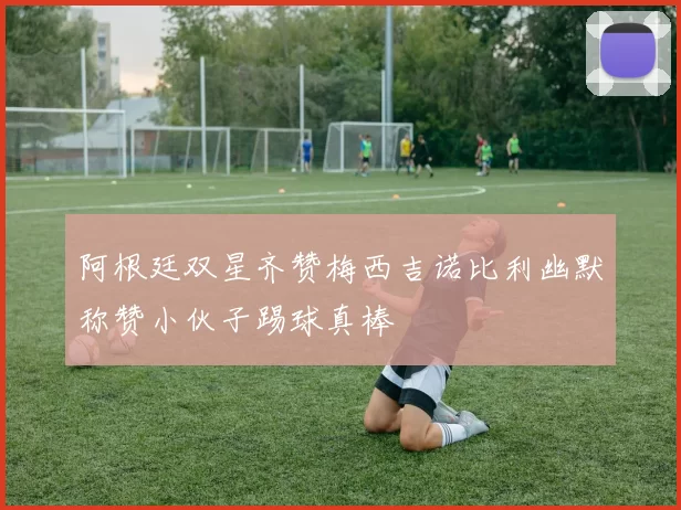 阿根廷双星齐赞梅西吉诺比利幽默称赞小伙子踢球真棒