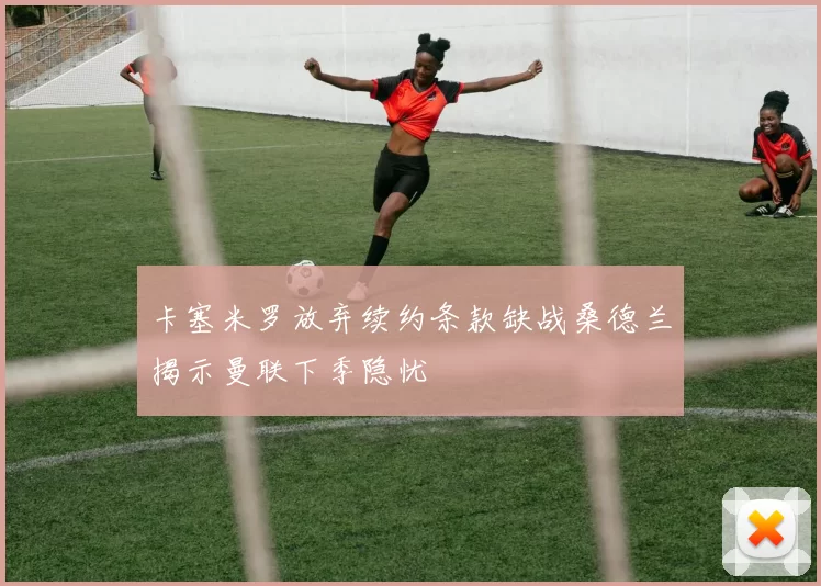 卡塞米罗放弃续约条款缺战桑德兰揭示曼联下季隐忧