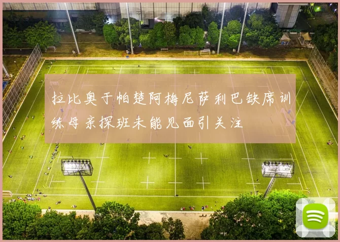 拉比奥于帕楚阿梅尼萨利巴缺席训练母亲探班未能见面引关注