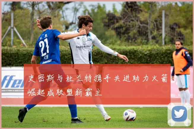 史密斯与杜兰特携手共进助力火箭崛起成联盟新霸主