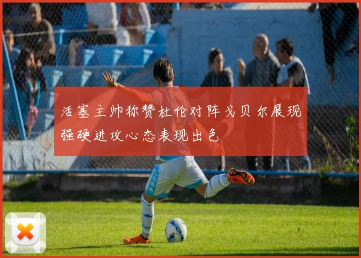 活塞主帅称赞杜伦对阵戈贝尔展现强硬进攻心态表现出色