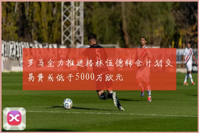 罗马全力推进格林伍德转会计划交易费或低于5000万欧元