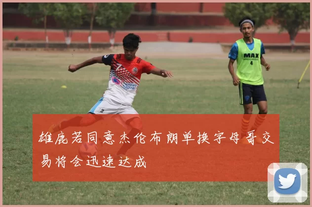 雄鹿若同意杰伦布朗单换字母哥交易将会迅速达成
