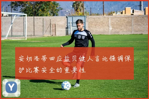 安切洛蒂回应盐贝健人言论强调保护比赛安全的重要性