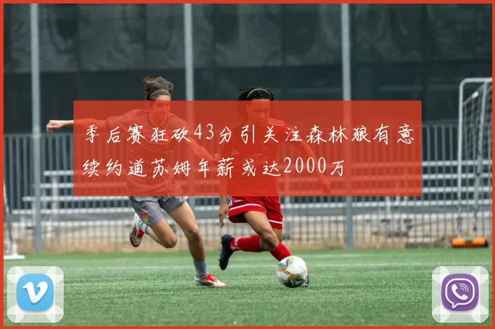 季后赛狂砍43分引关注森林狼有意续约道苏姆年薪或达2000万