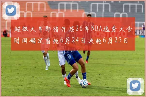 超级大年即将开启26年NBA选秀大会时间确定首轮6月24日次轮6月25日