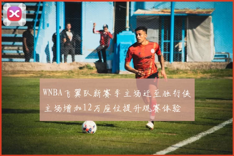 WNBA飞翼队新赛季主场迁至独行侠主场增加12万座位提升观赛体验