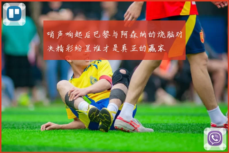 哨声响起后巴黎与阿森纳的烧脑对决精彩纷呈谁才是真正的赢家