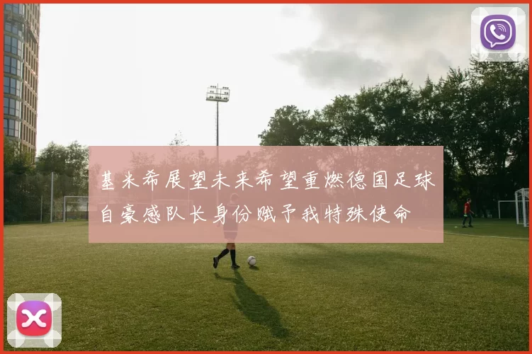 基米希展望未来希望重燃德国足球自豪感队长身份赋予我特殊使命