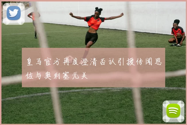 皇马官方再度澄清否认引援传闻恩佐与奥利塞无关