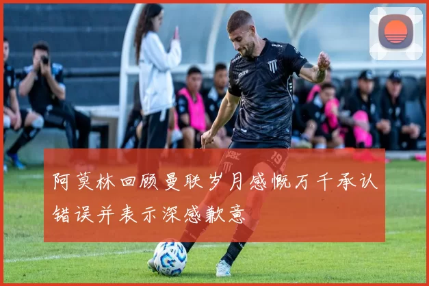 阿莫林回顾曼联岁月感慨万千承认错误并表示深感歉意