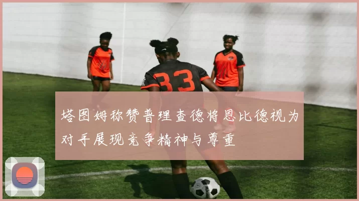 塔图姆称赞普理查德将恩比德视为对手展现竞争精神与尊重