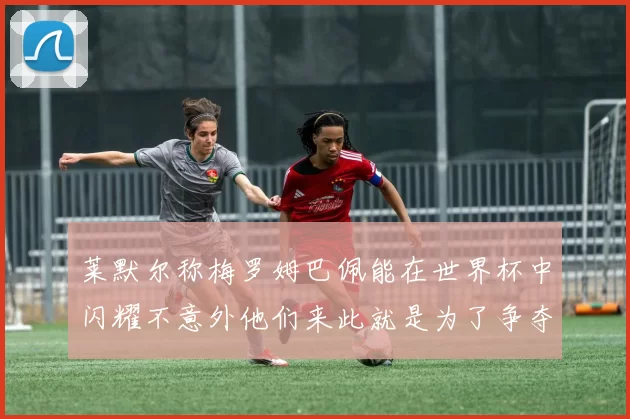 莱默尔称梅罗姆巴佩能在世界杯中闪耀不意外他们来此就是为了争夺最佳球员