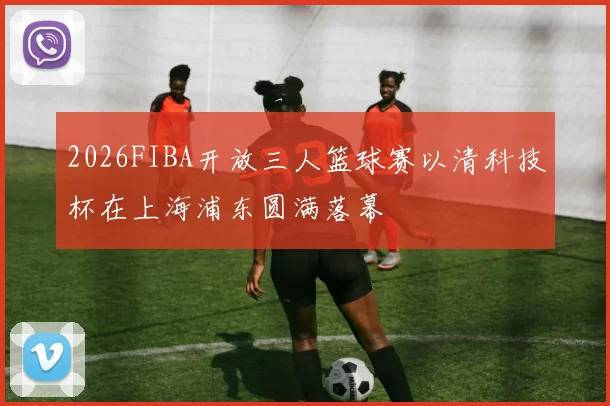 2026FIBA开放三人篮球赛以清科技杯在上海浦东圆满落幕
