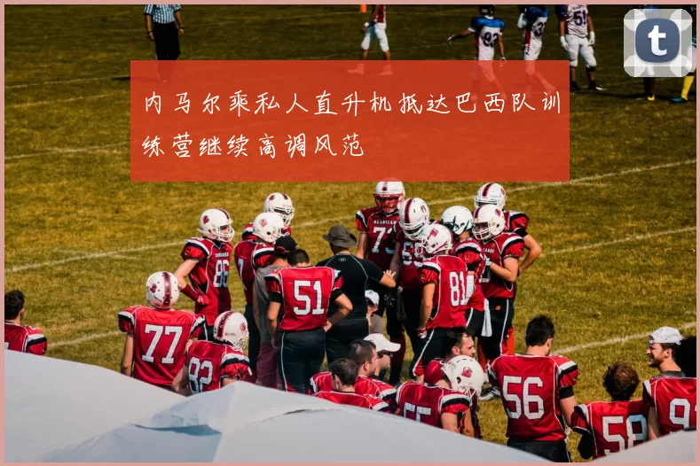 内马尔乘私人直升机抵达巴西队训练营继续高调风范