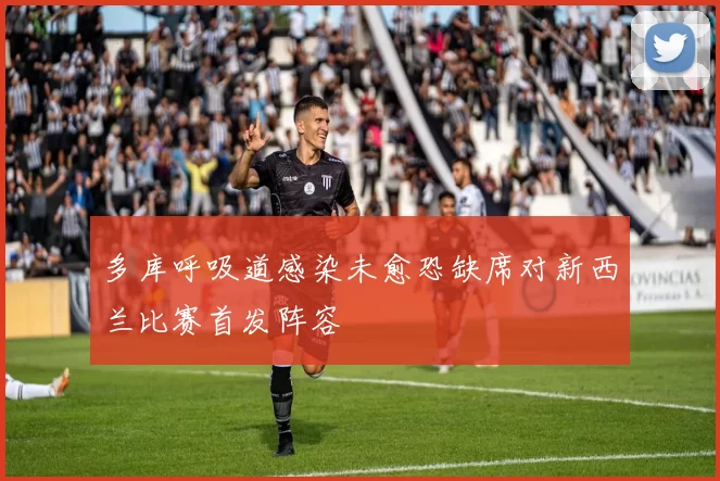 多库呼吸道感染未愈恐缺席对新西兰比赛首发阵容