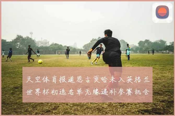 天空体育报道恩古莫哈未入英格兰世界杯初选名单无缘递补参赛机会