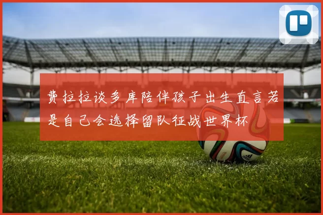 费拉拉谈多库陪伴孩子出生直言若是自己会选择留队征战世界杯