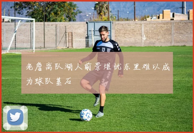 老詹离队湖人前景堪忧东里难以成为球队基石