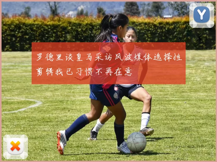 罗德里谈皇马采访风波媒体选择性剪辑我已习惯不再在意