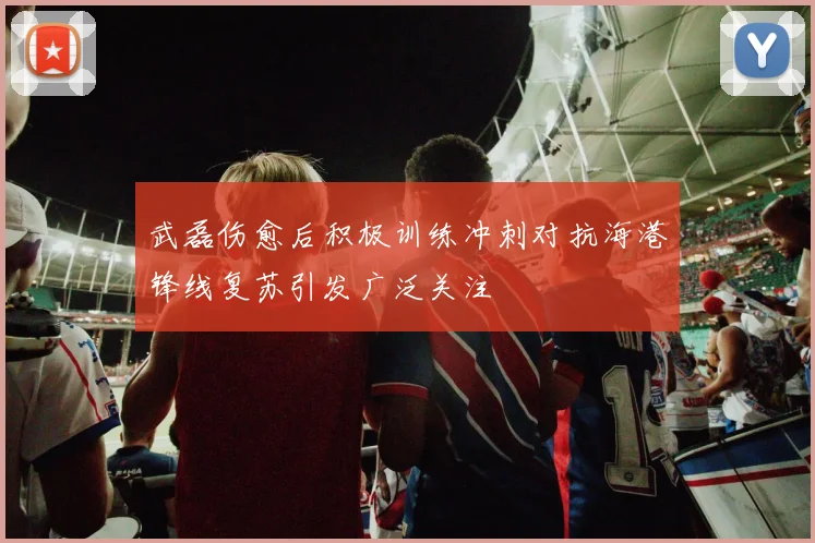 武磊伤愈后积极训练冲刺对抗海港锋线复苏引发广泛关注