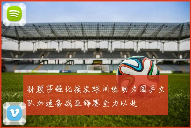 孙颖莎强化接发球训练助力国乒女队加速备战亚锦赛全力以赴